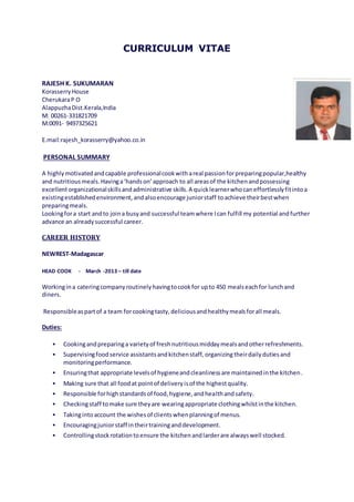 CURRICULUM VITAE
RAJESH K. SUKUMARAN
KorasserryHouse
CherukaraP O
AlappuzhaDist.Kerala,India
M: 00261-331821709
M:0091- 9497325621
E.mail:rajesh_korasserry@yahoo.co.in
PERSONAL SUMMARY
A highlymotivatedandcapable professionalcookwithareal passionforpreparingpopular,healthy
and nutritiousmeals.Havinga‘handson’approach to all areasof the kitchenandpossessing
excellentorganizationalskillsandadministrative skills.A quicklearnerwhocaneffortlesslyfitintoa
existingestablishedenvironment,andalsoencourage juniorstaff toachieve theirbestwhen
preparingmeals.
Lookingfora start andto joina busyand successful teamwhere Ican fulfill my potential and further
advance an alreadysuccessful career.
CAREER HISTORY
NEWREST-Madagascar
HEAD COOK - March -2013 – till date
Workingina cateringcompanyroutinelyhavingtocookfor upto 450 mealseachfor lunchand
diners.
Responsibleaspartof a team forcookingtasty,deliciousandhealthymealsforall meals.
Duties:
 Cookingandpreparinga varietyof freshnutritiousmiddaymealsandotherrefreshments.
 Supervisingfoodservice assistantsandkitchenstaff, organizingtheirdailydutiesand
monitoringperformance.
 Ensuringthat appropriate levelsof hygieneandcleanlinessare maintainedinthe kitchen.
 Making sure that all foodat pointof deliveryisof the highestquality.
 Responsible forhighstandardsof food,hygiene,andhealthandsafety.
 Checkingstaff tomake sure theyare wearingappropriate clothingwhilstinthe kitchen.
 Takingintoaccount the wishesof clientswhenplanningof menus.
 Encouragingjuniorstaff intheirtraininganddevelopment.
 Controllingstockrotationtoensure the kitchenandlarderare alwayswell stocked.
 