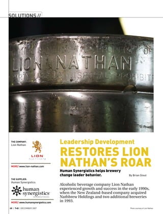 Alcoholic beverage company Lion Nathan
experienced growth and success in the early 1990s,
when the New Zealand-based company acquired
Nathbrew Holdings and two additional breweries
in 1993.
Photo courtesy of Lion Nathan68 | T+D | december 2007
The supplier:
Human Synergistics
MORE/ www.humansynergistics.com
The Company:
Lion Nathan
MORE/ www.lion-nathan.com
solutions//
Leadership Development
Restores Lion
Nathan’s RoarHuman Synergistics helps brewery
change leader behavior. 			 By Brian Stout
 