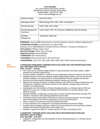 Yusuf Abdullahi
192, Justice Mahommed Street, Flat 404
Muckleneuk, Pretoria, Gauteng, South Africa
Contact Mobile : (+27) 79 107 1905
Email: councy2005@gmail.com
Desktop Imaging Symantec Ghost,
Messaging Clients MS Exchange 2010, 2007, 2003, Lotus Notes 5
Network Services DHCP, DNS, DFS, WINS,
Remote Management
Application
Team Viewer, VNC, PC Anywhere, NetMeeting, Remote Desktop,
Workflow
Management
SharePoint, Office 365
HARDWARE: Intel and AMD based Systems, Local Area Networks, Switches, Digital Imaging Devices
OPERATING SYSTEMS: Linux (Red Hat Linux, Open SUSE)
Windows Server 2003/2008/2012, Windows XP/Vista, Windows 7, Windows 8, Windows 10
Virtualization: VMware, Hyper virtual
Microsoft Packages: Office, Visio, Exchange
Application Servers: Oracle Weblogic
LANGUAGES: SQL, Shell Scripting
DATABASES: Microsoft SQL Server, Microsoft Access
NETWORKING: SSH, HTTP, SAN, VLAN, WAN, SNMP, DNS, TCP/IP, Symantec Net Backup
Work
Experience
IT SPECIALIST (MANAGER), TSHWANE SOUTH COLLEGE (TSC) FOR HIGHER EDUCATION
(HE), PRETORIA, SOUTH AFRICA
Date: July 2011 – present
 Plan, direct and co-ordinate college activities in data processing, information system, system
analysis and computer programming;
 Provides software installation, maintenance and configuration support to desktops and servers;
 Manage backups; security and regularly update college software system (such as antivirus and
windows updates) in an ongoing manner, ensuring software remains updated and secured;
 Monitoring and administering intellectual properties’ licenses and contracts
 Maintain and manage all aspects of college networks (LAN, WAN and network infrastructure and
architecture); implement, and monitor security on the networks; manage intranet and proxy
validation and authentication;
 Configuration and Administration of Server Operating System (i.e. Windows Server 2003 and
2008, 2012; Linux, etc.); Create and configure VPN connection for roaming network users
(Remote access);
 Manage installation, configuration and security in student computer laboratories. Manage TSC
website in conjunction with marketing department and the ISP;
 Contributes to the documentation of the team to enhance existing procedures, and knowledge
base documentation in-line with the philosophy of continuous improvement;
 Help in creating IT Governance and Policy related documents;
 Provide supervisory and management of computer laboratories across the College;
 Provides input to strategic planning in relation to the procurement of current and future desktop
software and hardware requirements of the college; and
 Establish, organize and deliver IT monthly report to the office of the Deputy CEO.
IT ASSISTANT, TSHWANE SOUTH COLLEGE (TSC) FOR HIGHER EDUCATION (HE),
PRETORIA, SOUTH AFRICA
Date: May 2008 – June 2011
 Installation, configuration and Administration of Server Operating System (i.e. Windows Server
2003, Linux, etc.)
 