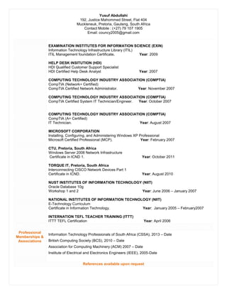 Yusuf Abdullahi
192, Justice Mahommed Street, Flat 404
Muckleneuk, Pretoria, Gauteng, South Africa
Contact Mobile : (+27) 79 107 1905
Email: councy2005@gmail.com
EXAMINATION INSTITUTES FOR INFORMATION SCIENCE (EXIN)
Information Technology Infrastructure Library (ITIL)
ITIL Management foundation Certificate. Year: 2009
HELP DESK INSITUTION (HDI)
HDI Qualified Customer Support Specialist
HDI Certified Help Desk Analyst Year: 2007
COMPUTING TECHNOLOGY INDUSTRY ASSOCIATION (COMPTIA)
CompTIA (Network+ Certified)
CompTIA Certified Network Administrator. Year: November 2007
COMPUTING TECHNOLOGY INDUSTRY ASSOCIATION (COMPTIA)
CompTIA Certified System IT Technician/Engineer. Year: October 2007
COMPUTING TECHNOLOGY INDUSTRY ASSOCIATION (COMPTIA)
CompTIA (A+ Certified)
IT Technician. Year: August 2007
MICROSOFT CORPORATION
Installing, Configuring, and Administering Windows XP Professional
Microsoft Certified Professional (MCP). Year: February 2007
CTU, Pretoria, South Africa
Windows Server 2008 Network Infrastructure
Certificate in ICND 1. Year: October 2011
TORQUE IT, Pretoria, South Africa
Interconnecting CISCO Network Devices Part 1
Certificate in ICND. Year: August 2010
NUST INSTITUTES OF INFORMATION TECHNOLOGY (NIIT)
Oracle Database 10g
Workshop 1 and 2 Year: June 2006 – January 2007
NATIONAL INSTITUTES OF INFORMATION TECHNOLOGY (NIIT)
E-Technology Curriculum
Certificate in Information Technology. Year: January 2005 – February2007
INTERNATION TEFL TEACHER TRAINING (ITTT)
ITTT TEFL Certification Year: April 2006
Professional
Memberships &
Associations
Information Technology Professionals of South Africa (CSSA), 2013 – Date
British Computing Society (BCS), 2010 – Date
Association for Computing Machinery (ACM) 2007 – Date
Institute of Electrical and Electronics Engineers (IEEE), 2005-Date
References available upon request
 