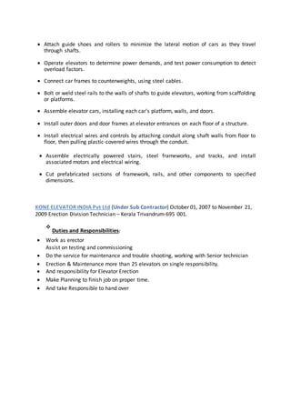 
 Attach guide shoes and rollers to minimize the lateral motion of cars as they travel
through shafts. 

 Operate elevators to determine power demands, and test power consumption to detect
overload factors. 

 Connect car frames to counterweights, using steel cables. 

 Bolt or weld steel rails to the walls of shafts to guide elevators, working from scaffolding
or platforms. 

 Assemble elevator cars, installing each car's platform, walls, and doors. 

 Install outer doors and door frames at elevator entrances on each floor of a structure. 

 Install electrical wires and controls by attaching conduit along shaft walls from floor to
floor, then pulling plastic-covered wires through the conduit. 

 Assemble electrically powered stairs, steel frameworks, and tracks, and install
associated motors and electrical wiring. 

 Cut prefabricated sections of framework, rails, and other components to specified
dimensions. 
KONE ELEVATOR INDIA Pvt Ltd (Under Sub Contractor) October 01, 2007 to November 21,
2009 Erection Division Technician – Kerala Trivandrum-695 001.

Duties and Responsibilities:
 Work as erector 
Assist on testing and commissioning 
 Do the service for maintenance and trouble shooting, working with Senior technician 
 Erection & Maintenance more than 25 elevators on single responsibility. 
 And responsibility for Elevator Erection 
 Make Planning to finish job on proper time. 
 And take Responsible to hand over 
 