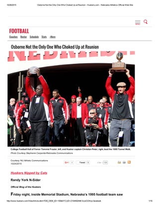 10/26/2015 Osborne Not the Only One Who Choked Up at Reunion ­ Huskers.com ­ Nebraska Athletics Official Web Site
http://www.huskers.com/ViewArticle.dbml?DB_OEM_ID=100&ATCLID=210449244#.VizoiOi3Hys.facebook 1/16
Courtesy: NU Athletic Communications
10/24/2015
0 Tweet 5
Osborne Not the Only One Who Choked Up at Reunion
Huskers Nipped by Cats
Randy York N­Sider
Official Blog of the Huskers
Friday night, inside Memorial Stadium, Nebraska’s 1995 football team saw
College Football Hall of Famer Tommie Frazier, left, and Husker captain Christian Peter, right, lead the 1995 Tunnel Walk.
Photo Courtesy Stephanie Carpenter/Nebraska Communications
120Like
FOOTBALL
Coaches   Roster   Schedule   Stats   +More
MENU
 