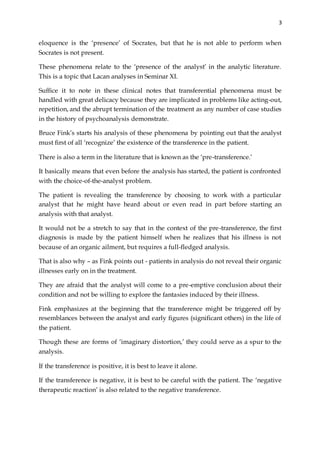 3
eloquence is the ‘presence’ of Socrates, but that he is not able to perform when
Socrates is not present.
These phenomena relate to the ‘presence of the analyst’ in the analytic literature.
This is a topic that Lacan analyses in Seminar XI.
Suffice it to note in these clinical notes that transferential phenomena must be
handled with great delicacy because they are implicated in problems like acting-out,
repetition, and the abrupt termination of the treatment as any number of case studies
in the history of psychoanalysis demonstrate.
Bruce Fink’s starts his analysis of these phenomena by pointing out that the analyst
must first of all ‘recognize’ the existence of the transference in the patient.
There is also a term in the literature that is known as the ‘pre-transference.’
It basically means that even before the analysis has started, the patient is confronted
with the choice-of-the-analyst problem.
The patient is revealing the transference by choosing to work with a particular
analyst that he might have heard about or even read in part before starting an
analysis with that analyst.
It would not be a stretch to say that in the context of the pre-transference, the first
diagnosis is made by the patient himself when he realizes that his illness is not
because of an organic ailment, but requires a full-fledged analysis.
That is also why – as Fink points out - patients in analysis do not reveal their organic
illnesses early on in the treatment.
They are afraid that the analyst will come to a pre-emptive conclusion about their
condition and not be willing to explore the fantasies induced by their illness.
Fink emphasizes at the beginning that the transference might be triggered off by
resemblances between the analyst and early figures (significant others) in the life of
the patient.
Though these are forms of ‘imaginary distortion,’ they could serve as a spur to the
analysis.
If the transference is positive, it is best to leave it alone.
If the transference is negative, it is best to be careful with the patient. The ‘negative
therapeutic reaction’ is also related to the negative transference.
 