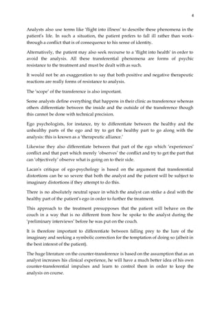4
Analysts also use terms like ‘flight into illness’ to describe these phenomena in the
patient’s life. In such a situation, the patient prefers to fall ill rather than work-
through a conflict that is of consequence to his sense of identity.
Alternatively, the patient may also seek recourse to a ‘flight into health’ in order to
avoid the analysis. All these transferential phenomena are forms of psychic
resistance to the treatment and must be dealt with as such.
It would not be an exaggeration to say that both positive and negative therapeutic
reactions are really forms of resistance to analysis.
The ‘scope’ of the transference is also important.
Some analysts define everything that happens in their clinic as transference whereas
others differentiate between the inside and the outside of the transference though
this cannot be done with technical precision.
Ego psychologists, for instance, try to differentiate between the healthy and the
unhealthy parts of the ego and try to get the healthy part to go along with the
analysis: this is known as a ‘therapeutic alliance.’
Likewise they also differentiate between that part of the ego which ‘experiences’
conflict and that part which merely ‘observes’ the conflict and try to get the part that
can ‘objectively’ observe what is going on to their side.
Lacan’s critique of ego-psychology is based on the argument that transferential
distortions can be so severe that both the analyst and the patient will be subject to
imaginary distortions if they attempt to do this.
There is no absolutely neutral space in which the analyst can strike a deal with the
healthy part of the patient’s ego in order to further the treatment.
This approach to the treatment presupposes that the patient will behave on the
couch in a way that is no different from how he spoke to the analyst during the
‘preliminary interviews’ before he was put on the couch.
It is therefore important to differentiate between falling prey to the lure of the
imaginary and seeking a symbolic correction for the temptation of doing so (albeit in
the best interest of the patient).
The huge literature on the counter-transference is based on the assumption that as an
analyst increases his clinical experience, he will have a much better idea of his own
counter-transferential impulses and learn to control them in order to keep the
analysis on course.
 