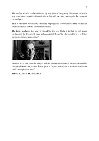 5
The analyst should not be deflected by any form of imaginary distortions or by the
any number of projective identifications that will inevitably emerge in the course of
the analysis.
That is why Fink reviews the literature on projective identification in the analysis of
the transference and the countertransference.
The better analysed the analyst himself is, the less likely it is that he will make
mistakes in the treatment, since as Lacan pointed out, ‘he who is not in love with his
own unconscious goes astray.’
In order to do this, both the analyst and the patient must learn to harness love within
the transference. As Jacques Lacan puts it, ‘If psychoanalysis is a means, it situates
itself in the place of love.’
SHIVA KUMAR SRINIVASAN
 