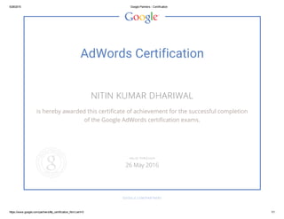 5/28/2015 Google Partners ­ Certification
https://www.google.com/partners/#p_certification_html;cert=0 1/1
AdWords Certification
NITIN KUMAR DHARIWAL
is hereby awarded this certificate of achievement for the successful completion
of the Google AdWords certification exams.
GOOGLE.COM/PARTNERS
VALID THROUGH
26 May 2016
 
