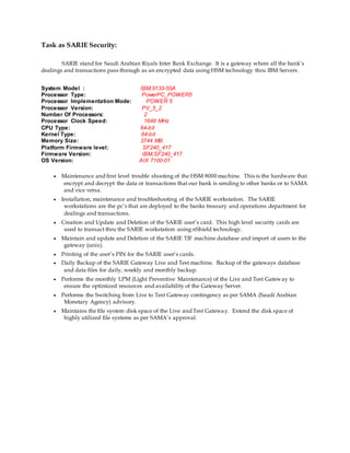 Task as SARIE Security:
SARIE stand for Saudi Arabian Riyals Inter Bank Exchange. It is a gateway where all the bank’s
dealings and transactions pass through as an encrypted data using HSM technology thru IBM Servers.
System Model : IBM,9133-55A
Processor Type: PowerPC_POWER5
Processor Implementation Mode: POWER 5
Processor Version: PV_5_2
Number Of Processors: 2
Processor Clock Speed: 1648 MHz
CPU Type: 64-bit
Kernel Type: 64-bit
Memory Size: 3744 MB
Platform Firmware level: SF240_417
Firmware Version: IBM,SF240_417
OS Version: AIX 7100-01
 Maintenance and first level trouble shooting of the HSM 8000 machine. This is the hardware that
encrypt and decrypt the data or transactions that our bank is sending to other banks or to SAMA
and vice versa.
 Installation, maintenance and troubleshooting of the SARIE workstation. The SARIE
workstations are the pc’s that are deployed to the banks treasury and operations department for
dealings and transactions.
 Creation and Update and Deletion of the SARIE user’s card. This high level security cards are
used to transact thru the SARIE workstation using nShield technology.
 Maintain and update and Deletion of the SARIE TIF machine database and import of users to the
gateway (unix).
 Printing of the user’s PIN for the SARIE user’s cards.
 Daily Backup of the SARIE Gateway Live and Test machine. Backup of the gateways database
and data files for daily, weekly and monthly backup.
 Performs the monthly LPM (Light Preventive Maintenance) of the Live and Test Gateway to
ensure the optimized resources and availability of the Gateway Server.
 Performs the Switching from Live to Test Gateway contingency as per SAMA (Saudi Arabian
Monetary Agency) advisory.
 Maintains the file system disk space of the Live and Test Gateway. Extend the disk space of
highly utilized file systems as per SAMA’s approval.
 