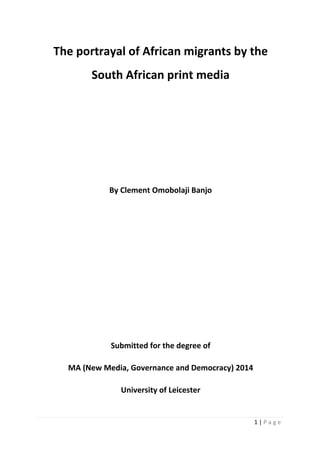 1 | P a g e
The portrayal of African migrants by the
South African print media
By Clement Omobolaji Banjo
Submitted for the degree of
MA (New Media, Governance and Democracy) 2014
University of Leicester
 
