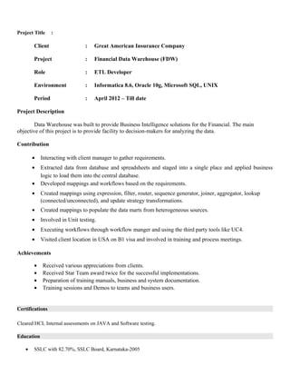 Project Title :
Client : Great American Insurance Company
Project : Financial Data Warehouse (FDW)
Role : ETL Developer
Environment : Informatica 8.6, Oracle 10g, Microsoft SQL, UNIX
Period : April 2012 – Till date
Project Description
Data Warehouse was built to provide Business Intelligence solutions for the Financial. The main
objective of this project is to provide facility to decision-makers for analyzing the data.
Contribution
• Interacting with client manager to gather requirements.
• Extracted data from database and spreadsheets and staged into a single place and applied business
logic to load them into the central database.
• Developed mappings and workflows based on the requirements.
• Created mappings using expression, filter, router, sequence generator, joiner, aggregator, lookup
(connected/unconnected), and update strategy transformations.
• Created mappings to populate the data marts from heterogeneous sources.
• Involved in Unit testing.
• Executing workflows through workflow manger and using the third party tools like UC4.
• Visited client location in USA on B1 visa and involved in training and process meetings.
Achievements
• Received various appreciations from clients.
• Received Star Team award twice for the successful implementations.
• Preparation of training manuals, business and system documentation.
• Training sessions and Demos to teams and business users.
Certifications
Cleared HCL Internal assessments on JAVA and Software testing.
Education
• SSLC with 82.70%, SSLC Board, Karnataka-2005
 