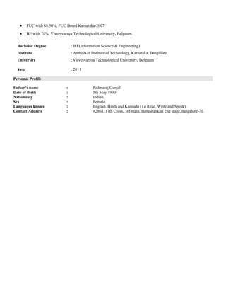 • PUC with 88.50%, PUC Board Karnataka-2007
• BE with 78%, Visvesvaraya Technological University, Belgaum.
Bachelor Degree : B.E(Information Science & Engineering)
Institute : Ambedkar Institute of Technology, Karnataka, Bangalore
University : Visvesvaraya Technological University, Belgaum
Year : 2011
Personal Profile
Father’s name : Padmaraj Gunjal
Date of Birth : 5th May 1990
Nationality : Indian.
Sex : Female.
Languages known : English, Hindi and Kannada (To Read, Write and Speak).
Contact Address : #2868, 17th Cross, 3rd main, Banashankari 2nd stage,Bangalore-70.
 
