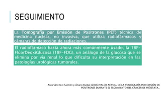 SEGUIMIENTO
La Tomografía por Emisión de Positrones (PET) técnica de
medicina nuclear, no invasiva, que utiliza radiofármacos y
cámaras de detección de radiaciones.
Aida Sánchez-Salmón y Álvaro Ruibal (2006) VALOR ACTUAL DE LA TOMOGRAFÍA POR EMISIÓN DE
POSITRONES DURANTE EL SEGUIMIENTO DEL CÁNCER DE PRÓSTATA..
El radiofármaco hasta ahora más comúnmente usado, la 18F-
FlúorDeoxiGlucosa (18F-FDG), un análogo de la glucosa que se
elimina por vía renal lo que dificulta su interpretación en las
patologías urológicas tumorales.
 