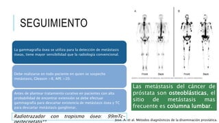 SEGUIMIENTO
La gammagrafía ósea se utiliza para la detección de metástasis
óseas, tiene mayor sensibilidad que la radiología convencional.
Debe realizarse en todo paciente en quien se sospeche
metástasis, Gleason >8, APE >20.
Antes de plantear tratamiento curativo en pacientes con alta
probabilidad de encontrar extensión se debe efectuar
gammagrafía para descartar existencia de metástasis ósea y TC
para descartar metástasis ganglionar.
Las metástasis del cáncer de
próstata son osteoblásticas, el
sitio de metástasis mas
frecuente es columna lumbar.
Radiotrazador con tropismo óseo: 99mTc-
Jose. A. et al. Métodos diagnósticos de la diseminación prostática.
 