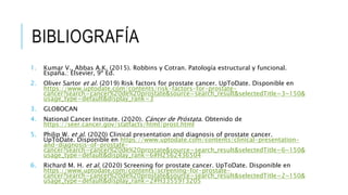 BIBLIOGRAFÍA
1. Kumar V., Abbas A.K. (2015). Robbins y Cotran. Patología estructural y funcional.
España.: Elsevier, 9ª Ed.
2. Oliver Sartor et al. (2019) Risk factors for prostate cancer. UpToDate. Disponible en
https://www.uptodate.com/contents/risk-factors-for-prostate-
cancer?search=cancer%20de%20prostate&source=search_result&selectedTitle=3~150&
usage_type=default&display_rank=3
3. GLOBOCAN
4. National Cancer Institute. (2020). Cáncer de Próstata. Obtenido de
https://seer.cancer.gov/statfacts/html/prost.html
5. Philip W. et al. (2020) Clinical presentation and diagnosis of prostate cancer.
UpToDate. Disponible en https://www.uptodate.com/contents/clinical-presentation-
and-diagnosis-of-prostate-
cancer?search=cancer%20de%20prostate&source=search_result&selectedTitle=6~150&
usage_type=default&display_rank=6#H2562436504
6. Richard M. H. et al. (2020) Screening for prostate cancer. UpToDate. Disponible en
https://www.uptodate.com/contents/screening-for-prostate-
cancer?search=cancer%20de%20prostate&source=search_result&selectedTitle=2~150&
usage_type=default&display_rank=2#H3355913205
 