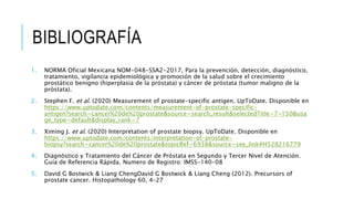 1. NORMA Oficial Mexicana NOM-048-SSA2-2017, Para la prevención, detección, diagnóstico,
tratamiento, vigilancia epidemiológica y promoción de la salud sobre el crecimiento
prostático benigno (hiperplasia de la próstata) y cáncer de próstata (tumor maligno de la
próstata).
2. Stephen F. et al. (2020) Measurement of prostate-specific antigen. UpToDate. Disponible en
https://www.uptodate.com/contents/measurement-of-prostate-specific-
antigen?search=cancer%20de%20prostate&source=search_result&selectedTitle=7~150&usa
ge_type=default&display_rank=7
3. Ximing J. et al. (2020) Interpretation of prostate biopsy. UpToDate. Disponible en
https://www.uptodate.com/contents/interpretation-of-prostate-
biopsy?search=cancer%20de%20prostate&topicRef=6938&source=see_link#H528216779
4. Diagnóstico y Tratamiento del Cáncer de Próstata en Segundo y Tercer Nivel de Atención.
Guía de Referencia Rápida. Numero de Registro: IMSS-140-08
5. David G Bostwick & Liang ChengDavid G Bostwick & Liang Cheng (2012). Precursors of
prostate cancer. Histopathology 60, 4–27
BIBLIOGRAFÍA
 