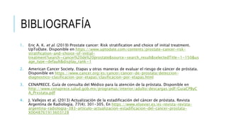 1. Eric A. K. et al. (2019) Prostate cancer: Risk stratification and choice of initial treatment.
UpToDate. Disponible en https://www.uptodate.com/contents/prostate-cancer-risk-
stratification-and-choice-of-initial-
treatment?search=cancer%20de%20prostate&source=search_result&selectedTitle=1~150&us
age_type=default&display_rank=1
2. American Cancer Society. Etapas y otras maneras de evaluar el riesgo de cáncer de próstata.
Disponible en https://www.cancer.org/es/cancer/cancer-de-prostata/deteccion-
diagnostico-clasificacion-por-etapas/clasificacion-por-etapas.html
3. CENAPRECE. Guía de consulta del Médico para la atención de la próstata. Disponible en
http://www.cenaprece.salud.gob.mx/programas/interior/adulto/descargas/pdf/GuiaCPByC
A_Prxstata.pdf
4. J. Vallejos et al. (2013) Actualización de la estadificación del cáncer de próstata. Revista
Argentina de Radiología. 77(4); 301-305. En https://www.elsevier.es/es-revista-revista-
argentina-radiologia-383-articulo-actualizacion-estadificacion-del-cancer-prostata-
X0048761913603128
BIBLIOGRAFÍA
 