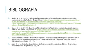 1. Nancy A. et al. (2019). Overview of the treatment of disseminated castration-sensitive
prostate cancer. UpToDate. Disponible en https://www.uptodate.com/contents/overview-
of-the-treatment-of-disseminated-castration-sensitive-prostate-
cancer?search=cancer%20de%20prostate&source=search_result&selectedTitle=4~150&usag
e_type=default&display_rank=4
2. Nancy A. et al. (2019). Overview of the treatment of castration-resistant prostate cancer
(CRPC). UpToDate. Disponible en https://www.uptodate.com/contents/overview-of-the-
treatment-of-castration-resistant-prostate-cancer-
crpc?search=cancer%20de%20prostate&source=search_result&selectedTitle=5~150&usage_t
ype=default&display_rank=5
3. Aida Sánchez-Salmón y Álvaro Ruibal (2006) Valor actual de la tomografía por emisión de
positrones durante el seguimiento del cáncer de próstata. Cáncer de próstata: nuevas
técnicas diagnósticas. 59, 10 .
4. Jose. A. et al. Métodos diagnósticos de la diseminación prostática. Cáncer de próstata:
nuevas técnicas diagnósticas. 59, 10.
BIBLIOGRAFÍA
 