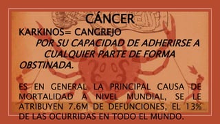 CÁNCER
KARKINOS= CANGREJO
POR SU CAPACIDAD DE ADHERIRSE A
CUALQUIER PARTE DE FORMA
OBSTINADA.
ES EN GENERAL LA PRINCIPAL CAUSA DE
MORTALIDAD A NIVEL MUNDIAL, SE LE
ATRIBUYEN 7.6M DE DEFUNCIONES, EL 13%
DE LAS OCURRIDAS EN TODO EL MUNDO.
 