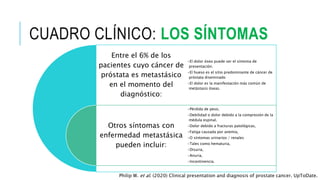 CUADRO CLÍNICO: LOS SÍNTOMAS
Entre el 6% de los
pacientes cuyo cáncer de
próstata es metastásico
en el momento del
diagnóstico:
Otros síntomas con
enfermedad metastásica
pueden incluir:
•El dolor óseo puede ser el síntoma de
presentación.
•El hueso es el sitio predominante de cáncer de
próstata diseminado
•El dolor es la manifestación más común de
metástasis óseas.
•Pérdida de peso,
•Debilidad o dolor debido a la compresión de la
médula espinal,
•Dolor debido a fracturas patológicas,
•Fatiga causada por anemia,
•O síntomas urinarios / renales
•Tales como hematuria,
•Disuria,
•Anuria,
•Incontinencia.
Philip W. et al. (2020) Clinical presentation and diagnosis of prostate cancer. UpToDate.
 