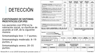 DETECCIÓN
CUESTIONARIO DE SINTOMAS
PROSTÁTICOS/CSP/IPSS
Los pacientes con STUI en la
valoración inicial, se clasifican de
acuerdo al CSP, de la siguiente
manera:
Sintomatología leve: 1-7 puntos;
Sintomatología moderada: 8-19
puntos, y
Sintomatología severa: 20-35
puntos;
Richard M. H. et al. (2020) Screening for prostate cancer. UpToDate.
 