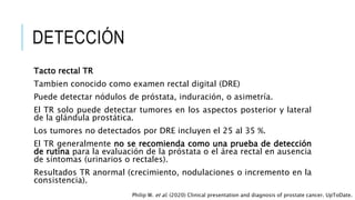 DETECCIÓN
Tacto rectal TR
Tambien conocido como examen rectal digital (DRE)
Puede detectar nódulos de próstata, induración, o asimetría.
El TR solo puede detectar tumores en los aspectos posterior y lateral
de la glándula prostática.
Los tumores no detectados por DRE incluyen el 25 al 35 %.
El TR generalmente no se recomienda como una prueba de detección
de rutina para la evaluación de la próstata o el área rectal en ausencia
de síntomas (urinarios o rectales).
Resultados TR anormal (crecimiento, nodulaciones o incremento en la
consistencia).
Philip W. et al. (2020) Clinical presentation and diagnosis of prostate cancer. UpToDate.
 