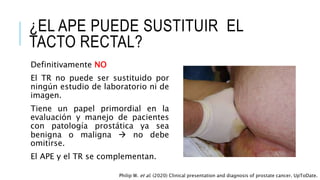 ¿EL APE PUEDE SUSTITUIR EL
TACTO RECTAL?
Definitivamente NO
El TR no puede ser sustituido por
ningún estudio de laboratorio ni de
imagen.
Tiene un papel primordial en la
evaluación y manejo de pacientes
con patología prostática ya sea
benigna o maligna  no debe
omitirse.
El APE y el TR se complementan.
Philip W. et al. (2020) Clinical presentation and diagnosis of prostate cancer. UpToDate.
 
