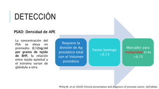 DETECCIÓN
PSAD: Densidad de APE
Requiere la
división de Ag
prostático total
con el Volumen
prostático
Factor beningo
<0.15
Marcador para
malignidad si es
>0.15
La concentración del
PSA se eleva en
promedio 0.12ng/ml
por gramo de tejido
de BHP, la relación
entre tejido epitelial y
el estroma varían de
glándula a otra.
Philip W. et al. (2020) Clinical presentation and diagnosis of prostate cancer. UpToDate.
 