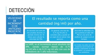 DETECCIÓN
El resultado se reporta como una
cantidad (ng/ml) por año.
Se necesita una serie de
tres pruebas durante un
período mínimo de 18
meses para calcular la
velocidad del PSA.
En general, una tasa de
0.75 ng/ml/año se
considera alta y puede ser
un signo de un cáncer más
agresivo.
Describe la velocidad a la
que aumenta el valor del
PSA en una serie de
análisis de sangre (y en el
tiempo).
Los niveles muy altos son más
propensos que el cáncer de
próstata a representar un signo
de prostatitis y se pueden tratar
con antibióticos.
La VAPE, es el incremento anual absoluto del
APE, siendo normal menor de 0.75
ng/ml/año o de 0.35 ng/ml/año con uso de
inhibidores de 5 alfa reductasas.
PSAV:
VELOCIDAD
DE
INCREMENT
O DE
ANTÍGENO
PROSTÁTIC
O
 