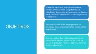 OBJETIVOS
Ofrecer un panorama general del cáncer de
próstata enfatizando en su epidemiología,
métodos de diagnostico y tratamiento con base en
las recomendaciones emitidas por los organismos
competentes.
Describir el papel de los andrógenos en su
etiología y patogenia así como sus implicaciones
terapéuticas.
Generar en el medico en formación el criterio
clínico que le permita sospechar los casos de
cáncer de próstata y referirlos oportunamente al
Urólogo u Oncólogo.
 