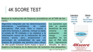 4K SCORE TEST
Reduce la realización de biopsias prostáticas en el 50% de los
casos.
Algoritmo integrado por las determinaciones
plasmáticas cuantitativas de cuatro
marcadores: PSA total, libre e intacto y
calicreína humana 2, además, incluye la edad,
el estado de TR (nódulos o no nódulos) y la
información acerca de la realización de una
biopsia previa para proporcionar un
porcentaje de probabilidad de que una
biopsia de próstata sea positiva para cáncer
de alto grado (Gleason Score mayor o igual a
7).
Los pacientes que
más se pueden
beneficiar de este
sistema de
evaluación del
riesgo son
aquellos en los
que el PSA sólo
está ligeramente
elevado, es decir,
entre 4 y 10
ng/ml zona gris.
Supera a la biopsia en la detección de tumores mas pequeños.
 
