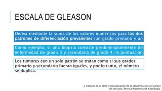 ESCALA DE GLEASON
Deriva mediante la suma de los valores numéricos para los dos
patrones de diferenciación prevalentes (un grado primario y un
grado secundario).
Como ejemplo, si una biopsia consiste predominantemente de
enfermedad de grado 3 y secundaria de grado 4, la puntuación
combinada es "3 más 4" o 7.
Los tumores con un solo patrón se tratan como si sus grados
primario y secundario fueran iguales, y por lo tanto, el número
se duplica.
J. Vallejos et al. (2013) Actualización de la estadificación del cáncer
de próstata. Revista Argentina de Radiología.
 