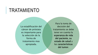 TRATAMIENTO
La estadificación del
cáncer de próstata
es importante para
la selección de la
forma de
tratamiento mas
apropiada.
Para la toma de
decisión del
tratamiento se debe
tener en cuenta la
esperanza de vida
del paciente, su
estado de salud y
las características
del tumor.
 