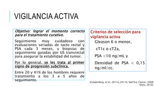 VIGILANCIA ACTIVA
Objetivo: lograr el momento correcto
para el tratamiento curativo.
Seguimiento muy cuidadoso con
evaluaciones seriadas de tacto rectal y
PSA cada 3 meses, y biopsias de
seguimiento guiadas por US transrectal
para asegurar la estabilidad del tumor.
Por lo general, se les trata al primer
signo de progresión subclínica.
Entre 20 y 41% de los hombres requiere
tratamiento a los 3 a 5 años de
seguimiento.
Criterios de selección para
vigilancia activa
• Gleason 6 o menor,
• cT1c o cT2a,
• PSA <10 ng/mL y
• Densidad de PSA < 0,15
ng/ml/cc.
(Cooperberg, et al., 2011a, 2011b; Dall’Era, Cancer, 2008;
Klotz, 2010).
 