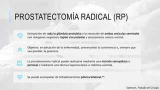 PROSTATECTOMÍA RADICAL (RP)
Extirpación de toda la glándula prostática y la resección de ambas vesículas seminales
con márgenes negativos (tejido circundante) y anastomosis vesico-uretral.
Objetivo: erradicación de la enfermedad, preservando la continencia y, siempre que
sea posible, la potencia.
La prostatectomía radical puede realizarse mediante una incisión retropúbica o
perineal o mediante una técnica laparoscópica o robótica asistida.
Se puede acompañar de linfadenectomía pélvica bilateral.**
Sabiston. Tratado de Cirugía
 