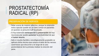 PROSTATECTOMÍA
RADICAL (RP)
PRESERVACIÓN DE NERVIOS
• Debe usarse de manera selectiva, porque la extensión
extra capsular puede ser un dato común en pacientes
en quienes se presume CaP localizado.
• Si hay extensión extracapsular la preservación del haz
neurovascular puede aumentar la probabilidad de que
el tumor recurra.
• Solo si resulta factible y oncológicamente aceptable se
aplicara dicha técnica que evitara el daño de los nervios
cavernosos que discurren a lo largo de la cara
posterolateral de la próstata median la erección del
pene.
Sabiston. Tratado de Cirugía
 