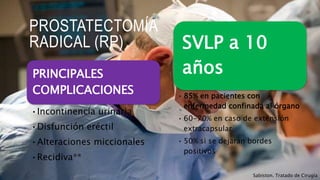 PROSTATECTOMÍA
RADICAL (RP)
PRINCIPALES
COMPLICACIONES
•Incontinencia urinaria
•Disfunción eréctil
•Alteraciones miccionales
•Recidiva**
Sabiston. Tratado de Cirugía
SVLP a 10
años
• 85% en pacientes con
enfermedad confinada al órgano
• 60-70% en caso de extensión
extracapsular
• 50% si se dejaran bordes
positivos
 