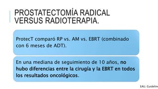 PROSTATECTOMÍA RADICAL
VERSUS RADIOTERAPIA.
ProtecT comparó RP vs. AM vs. EBRT (combinado
con 6 meses de ADT).
En una mediana de seguimiento de 10 años, no
hubo diferencias entre la cirugía y la EBRT en todos
los resultados oncológicos.
EAU. Guideline
 
