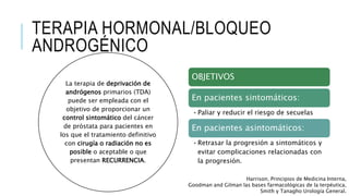 TERAPIA HORMONAL/BLOQUEO
ANDROGÉNICO
La terapia de deprivación de
andrógenos primarios (TDA)
puede ser empleada con el
objetivo de proporcionar un
control sintomático del cáncer
de próstata para pacientes en
los que el tratamiento definitivo
con cirugía o radiación no es
posible o aceptable o que
presentan RECURRENCIA.
Harrison. Principios de Medicina Interna,
Goodman and Gilman las bases farmacológicas de la terpéutica,
Smith y Tanagho Urología General.
OBJETIVOS
En pacientes sintomáticos:
•Paliar y reducir el riesgo de secuelas
En pacientes asintomáticos:
•Retrasar la progresión a sintomáticos y
evitar complicaciones relacionadas con
la progresión.
 