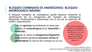 BLOQUEO COMBINADO DE ANDRÓGENOS/ BLOQUEO
ANDRÓGENICO MÁXIMO
El bloqueo completo de andrógenos puede lograrse mediante la
combinación de un antagonista del receptor de andrógenos
(flutamida, bicalutamida o nilutamida) con el uso de un agonista de
GnRH u orquiectomía.
Con un agonista normalmente se tiene que
agregar un antiandrogeno (p.Ej. leuprolida +
flutamida).
Cuando se utiliza el antagonista (Degarelix)
normalmente ya no es necesario utilizar el
antiadrogeno lo cual es otra ventaja en su uso.
Harrison. Principios de Medicina Interna,
Goodman and Gilman las bases farmacológicas de la terpéutica,
Smith y Tanagho Urología General.
No se ha documentado
mejoría con el bloqueo
androgénico máximo vs
monoterapia si con esta
se logra castración,
agregas toxicidad del
tratamiento y menor
apego a el.
 