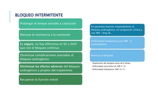 BLOQUEO INTERMITENTE
Prolongar el tiempo sensible a castración
Retrasar la resistencia a la castración
Es seguro, no hay diferencia en SG y SVLP
que con el bloqueo continuo
Disminuye complicaciones asociadas al
bloqueo androgénico
Disminuye los efectos adversos del bloqueo
androgénico y propios del tratamiento
Recuperan la función eréctil
En pacientes buenos respondedores al
bloqueo androgénico, sin progresión clínica y
con APE <4ng/dL.
Enfermedad metastásica con APE <4
asintomáticos
Reiniciar el bloqueo
•Duplicación del antígeno antes de 6 meses
•Enfermedad recurrente/LA: APE 4-10
•Enfermedad metastásica: APE 10-15
 
