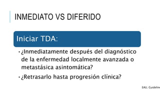 INMEDIATO VS DIFERIDO
Iniciar TDA:
•¿Inmediatamente después del diagnóstico
de la enfermedad localmente avanzada o
metastásica asintomática?
•¿Retrasarlo hasta progresión clínica?
EAU. Guideline
 