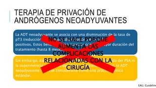 TERAPIA DE PRIVACIÓN DE
ANDRÓGENOS NEOADYUVANTES
La ADT neoadyuvante se asocia con una disminución de la tasa de
pT3 (reducción de etapas) y disminución de los márgenes
positivos. Estos beneficios son mayores con una mayor duración del
tratamiento (hasta 8 meses).
Sin embargo, dado que ni la supervivencia libre de recaída del PSA ni
la supervivencia especifica del cáncer mostraron mejorar, la ADT
neoadyuvante no debe considerarse como una práctica clínica
estándar.
EAU. Guideline
NO SE HACE PORQUE
AUMENTA LAS
COMPLICACIONES
RELACIONADAS CON LA
CIRUGÍA
 