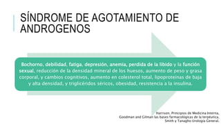 SÍNDROME DE AGOTAMIENTO DE
ANDROGENOS
Bochorno, debilidad, fatiga, depresión, anemia, perdida de la libido y la función
sexual, reducción de la densidad mineral de los huesos, aumento de peso y grasa
corporal, y cambios cognitivos, aumento en colesterol total, lipoproteínas de baja
y alta densidad, y triglicéridos séricos, obesidad, resistencia a la insulina.
Harrison. Principios de Medicina Interna,
Goodman and Gilman las bases farmacológicas de la terpéutica,
Smith y Tanagho Urología General.
 