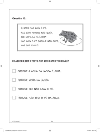 O SAPO NÃO LAVA O PÉ,

                              NÃO LAVA PORQUE NÃO QUER,

                              ELE MORA LÁ NA LAGOA

                              NÃO LAVA O PÉ PORQUE NÃO QUER,

                              MAS QUE CHULÉ!




             DE ACORDO COM O TEXTO, POR QUE O SAPO TEM CHULÉ?




                        PORQUE A ÁGUA DA LAGOA É SUJA.


                        PORQUE MORA NA LAGOA.


                        PORQUE ELE NÃO LAVA O PÉ.


                        PORQUE NÃO TIRA O PÉ DA ÁGUA.




          1°S/10-Teste01
               1°S/10-Teste01
                                                      24




CADERNO DO ALUNO teste capa verde.indd 24                       13/1/2010 08:37:32
 