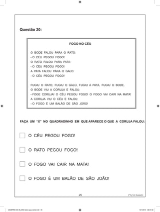 FOGO NO CÉU

                           O BODE FALOU PARA O RATO:
                           - O CÉU PEGOU FOGO!
                           O RATO FALOU PARA PATA:
                           - O CÉU PEGOU FOGO!
                           A PATA FALOU PARA O GALO:
                           - O CÉU PEGOU FOGO!


                           FUGIU O RATO, FUGIU O GALO, FUGIU A PATA, FUGIU O BODE.
                           O BODE VIU A CORUJA E FALOU:
                           - FOGE CORUJA! O CÉU PEGOU FOGO! O FOGO VAI CAIR NA MATA!
                           A CORUJA VIU O CÉU E FALOU:
                           - O FOGO É UM BALÃO DE SÃO JOÃO!




              FAÇA UM “X” NO QUADRADINHO EM QUE APARECE O QUE A CORUJA FALOU:



                        O CÉU PEGOU FOGO!


                        O RATO PEGOU FOGO!


                        O FOGO VAI CAIR NA MATA!


                        O FOGO É UM BALÃO DE SÃO JOÃO!


                                                         25                          1°S/10-Teste01
                                                                                     1°S/10-Teste01




CADERNO DO ALUNO teste capa verde.indd 25                                                      13/1/2010 08:37:32
 