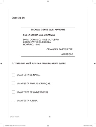 ESCOLA GENTE QUE APRENDE

                                    FESTA DO DIA DAS CRIANÇAS

                                    DATA: DOMINGO, 11 DE OUTUBRO
                                    LOCAL: PÁTIO DA ESCOLA
                                    HORÁRIO: 15:00

                                                      CRIANÇAS, PARTICIPEM!

                                                                   A DIREÇÃO



              O TEXTO QUE VOCÊ LEU FALA PRINCIPALMENTE SOBRE:




                        UMA FESTA DE NATAL.


                        UMA FESTA PARA AS CRIANÇAS.


                        UMA FESTA DE ANIVERSÁRIO.


                        UMA FESTA JUNINA.




          1°S/10-Teste01
             1°S/10-Teste01                             26




CADERNO DO ALUNO teste capa verde.indd 26                                      13/1/2010 08:37:33
 