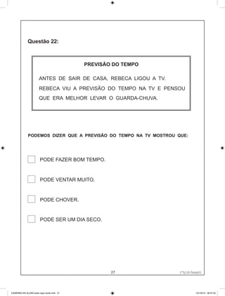 PREVISÃO DO TEMPO

                       ANTES DE SAIR DE CASA, REBECA LIGOU A TV.
                       REBECA VIU A PREVISÃO DO TEMPO NA TV E PENSOU
                       QUE ERA MELHOR LEVAR O GUARDA-CHUVA.




              PODEMOS DIZER QUE A PREVISÃO DO TEMPO NA TV MOSTROU QUE:




                        PODE FAZER BOM TEMPO.


                        PODE VENTAR MUITO.


                        PODE CHOVER.


                        PODE SER UM DIA SECO.




                                                    27              1°S/10-Teste01
                                                                   1°S/10-Teste01




CADERNO DO ALUNO teste capa verde.indd 27                                     13/1/2010 08:37:33
 