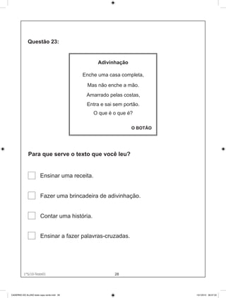 Adivinhação

                                            Enche uma casa completa,

                                             Mas não enche a mão.
                                             Amarrado pelas costas,
                                             Entra e sai sem portão.
                                                O que é o que é?

                                                                O BOTÃO




              Para que serve o texto que você leu?


                        Ensinar uma receita.


                        Fazer uma brincadeira de adivinhação.


                        Contar uma história.


                        Ensinar a fazer palavras-cruzadas.




          1°S/10-Teste01
             1°S/10-Teste01                              28




CADERNO DO ALUNO teste capa verde.indd 28                                 13/1/2010 08:37:33
 
