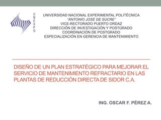 DISEÑO DE UN PLAN ESTRATÉGICO PARAMEJORAR EL
SERVICIO DE MANTENIMIENTO REFRACTARIO EN LAS
PLANTAS DE REDUCCIÓN DIRECTADE SIDOR C.A.
ING. OSCAR F. PÉREZ A.
UNIVERSIDAD NACIONAL EXPERIMENTAL POLITÉCNICA
“ANTONIO JOSÉ DE SUCRE”
VICE-RECTORADO PUERTO ORDAZ
DIRECCIÓN DE INVESTIGACIÓN Y POSTGRADO
COORDINACIÓN DE POSTGRADO
ESPECIALIZACIÓN EN GERENCIA DE MANTENIMIENTO
 