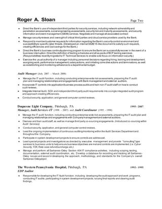 Roger A. Sloan Page Two
 Direct the Bank’s use ofindependentthird parties for security services,including network vulnerabilityand
penetration assessments,social engineering assessments,securityrisk and maturity assessments, and security
information and event management(SIEM) services.Negotiate and manage all associated contract
 Manage securityreviews and oversightof critical third parties and cloud service providers used by the Bank.
 Respond to member/customer requests for information regarding the Bank’s securitycontrol environmentand
susceptibilityto specific cyber threats.(Developed an internal SSAE16-like documentto satisfy such requests,
creating efficiencies and costsavings for the Bank.)
 Direct the Bank’s business continuityplanning program to ensure the Bank can successfullyrecover in the event of a
business interruption.Directthe definition of testing schedules and all as pects ofBCP testing exercises.
(Responsibilities recentlymigrated to IT Technical Services to enable sole focus on information security.)
 Exercise the usual authority of a manager including personnel decisions regarding hiring,training and development,
assigning work,performance management,salaryactions,and initiating corrective actions and terminations,as well
as establishing and monitoring adherence to a departmental budget.
Audit Manager (July 2007 – March 2008)
 Manage the IT audit function, including conducting enterprise-wide risk assessments,preparing the IT audit
plan and managing relationships and engagements with Bank managementand external auditors.
 Incorporate IT controls into application/business process audits and train non-ITaudit staff on how to conduct
such reviews.
 Integrate Internal Audit, SOX and independentthird party audit requirements into a single integrated auditprogram
and approach creating efficiencies.
 Conductsecurity, application,and general computer control reviews.
Duquesne Light Company, Pittsburgh, PA 1995 - 2007
Manager, Audit Services -IT (1998 - 2007) and Audit Coordinator (1995 - 1998)
 Manage the IT audit function, including conducting enterprise-wide risk assessments,preparing the IT audit plan and
managing relationships and engagements with Companymanagementand external auditors.
 Oversee and train auditstaff, as well as manage third party co-sourcing engagements (Introduced co-sourcing within
Audit Services)
 Conductsecurity, application,and general computer control reviews.
 Lead the ongoing implementation ofcontinuous auditing/monitoring within the Audit Services Departmentand
throughoutthe Company.
 Participate in system developmentprojects to ensure controls are addressed.
 Lead special projects and investigations as directed by executive management and provide "consulting'' type
services to business units to help ensure business objectives are metand controls are implemented (i.e.Cyber
Security,Y2K,Rate case refund/surcharge,etc.).
 Manage and perform all Sarbanes-Oxley Section 404 IT compliance activities, including scoping, testing,
documentation, external audit coordination, etc. D evelop a database for recording and tracking all Sarbanes-
Oxley issues and assistin developing the approach, methodology, and standards for the Company's overall
Sarbanes-Oxleyproject.
The Western Pennsylvania Hospital, Pittsburgh, PA 1993 - 1995
EDP Auditor
 Responsible for developing the IT Audit function, including developing the auditapproach and work programs,
conducting IT audits,participating in system developmentprojects,issuing final reports and clearing audit
findings.
 