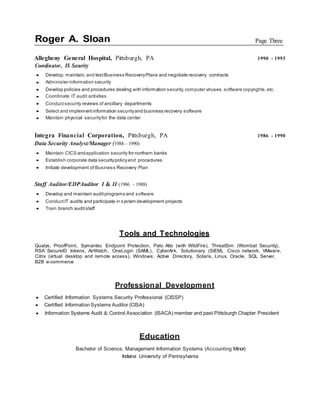 Roger A. Sloan Page Three
Allegheny General Hospital, Pittsburgh, PA 1990 - 1993
Coordinator, IS Security
 Develop, maintain, and testBusiness RecoveryPlans and negotiate recovery contracts
 Administer information security
 Develop policies and procedures dealing with information security,computer viruses,software copyrights,etc.
 Coordinate IT audit activities
 Conduct security reviews of ancillary departments
 Select and implement information securityand business recovery software
 Maintain physical securityfor the data center
Integra Financial Corporation, Pittsburgh, PA 1986 - 1990
Data Security Analyst/Manager (1988 - 1990)
 Maintain CICS andapplication security for northern banks
 Establish corporate data securitypolicyand procedures
 Initiate development of Business Recovery Plan
Staff Auditor/EDPAuditor I & II (1986 - 1988)
 Develop and maintain auditprograms and software
 Conduct IT audits and participate in system development projects
 Train branch auditstaff
Tools and Technologies
Qualys, ProofPoint, Symantec Endpoint Protection, Palo Alto (with WildFire), ThreatSim (Wombat Security),
RSA SecureID tokens, AirWatch, OneLogin (SAML), CyberArk, Solutionary (SIEM), Cisco network, VMware,
Citrix (virtual desktop and remote access), Windows, Active Directory, Solaris, Linux, Oracle, SQL Server,
B2B e-commerce
Professional Development
 Certified Information Systems Security Professional (CISSP)
 Certified InformationSystems Auditor (CISA)
 Information Systems Audit & Control Association (ISACA) member and past Pittsburgh Chapter President
Education
Bachelor of Science, Management Information Systems (Accounting Minor)
Indiana University of Pennsylvania
 